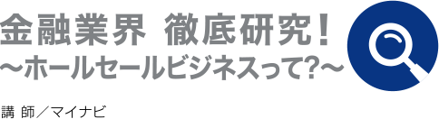 金融業界 徹底研究！〜ホールセールビジネス〜