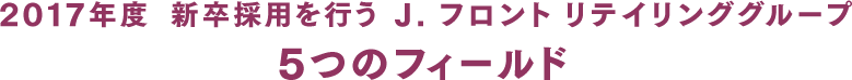 2017年度　新卒採用を行うJ. フロント リテイリンググループ3つのフィールド