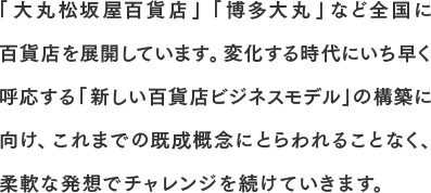 「大丸松坂屋百貨店」「博多大丸」など全国に百貨店を展開しています。変化する時代にいち早く呼応する「新しい百貨店ビジネスモデル」の構築に向け、これまでの既成概念にとらわれることなく、柔軟な発想でチャレンジを続けていきます。