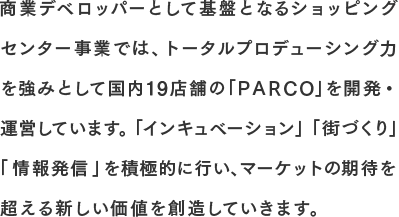 商業デベロッパーとして基盤となるショッピングセンター事業では、トータルプロデューシング力を強みとして国内19店舗の「ＰＡＲＣＯ」を開発・運営しています。「インキュベーション」「街づくり」 「情報発信」を積極的に行い、マーケットの期待を超える新しい価値を創造していきます。