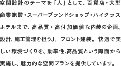 空間設計のテーマを「人」として、百貨店・大型商業施設・スーパーブランドショップ・ハイクラスホテルまで、高品質・高付加価値な内装の企画、設計、施工管理を担うJ. フロント建装。快適で美しい環境づくりを、効率性、高品質という両面から実施し、魅力的な空間プランを提供しています。