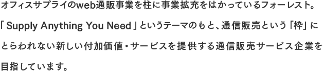 オフィスサプライのweb通販事業を柱に事業拡充をはかっているフォーレスト。「Supply Anything You Need」というテーマのもと、通信販売という「枠」にとらわれない新しい付加価値・サービスを提供する通信販売サービス企業を目指しています。