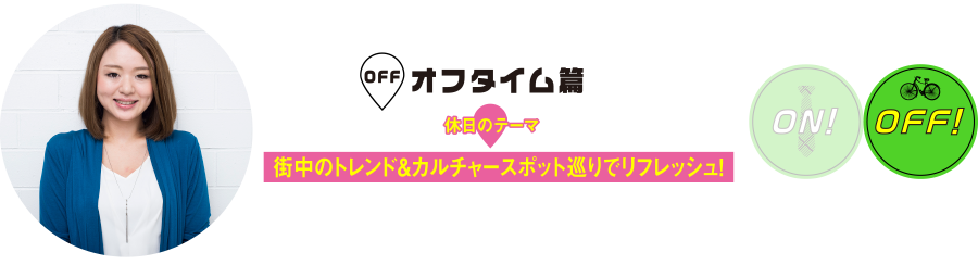 オフタイム篇
休日のテーマ
街中のトレンド&カルチャースポット巡りでリフレッシュ！