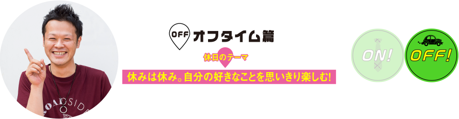 オフタイム篇
休日のテーマ
休みは休み。自分の好きなことを思いきり楽しむ！