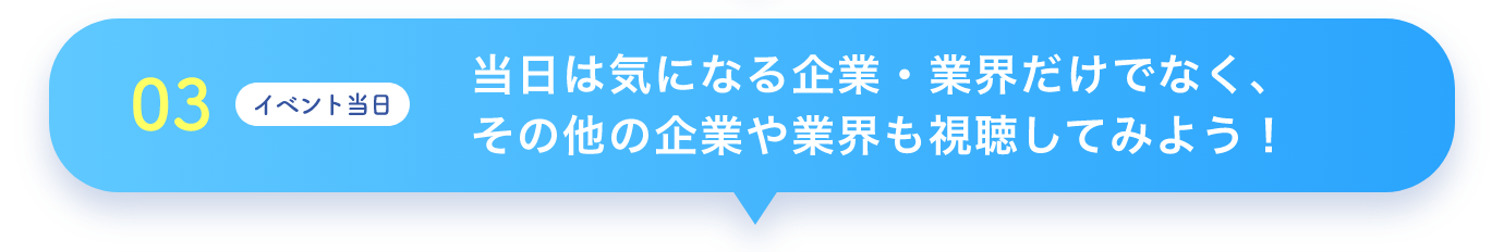 03 イベント当日 当日は気になる企業・業界だけでなく、その他の企業や業界も視聴してみよう！