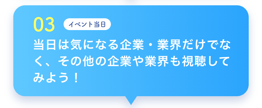03 イベント当日 当日は気になる企業・業界だけでなく、その他の企業や業界も視聴してみよう！