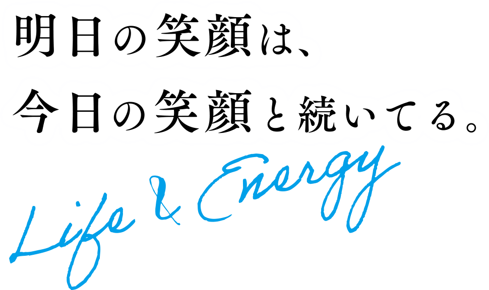 明日の笑顔は、今日の笑顔と続いてる。Life&Energy