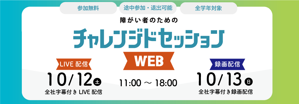 参加無料、途中参加・退出可能、全学年対象 障がい者のためのチャレンジドセッションWEB 11:00~18:00 LIVE配信10/12(土)全社字幕付きLIVE配信 録画配信10/13(日)全社字幕付きLIVE配信 