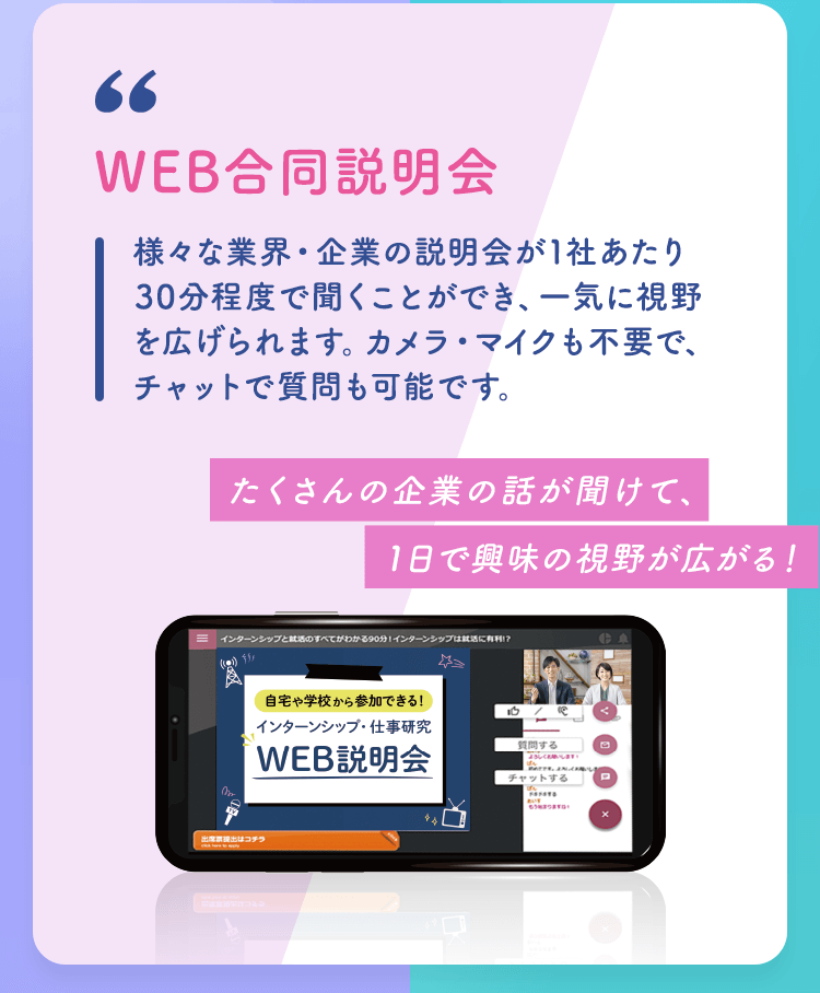 【WEB合同説明会】様々な業界・企業の説明会が1社あたり30分程度で聞くことができ、一気に視野を広げられます。カメラ・マイクも不要で、チャットで質問も可能です。「たくさんの企業の話が聞けて、1日で興味の視野が広がる！」