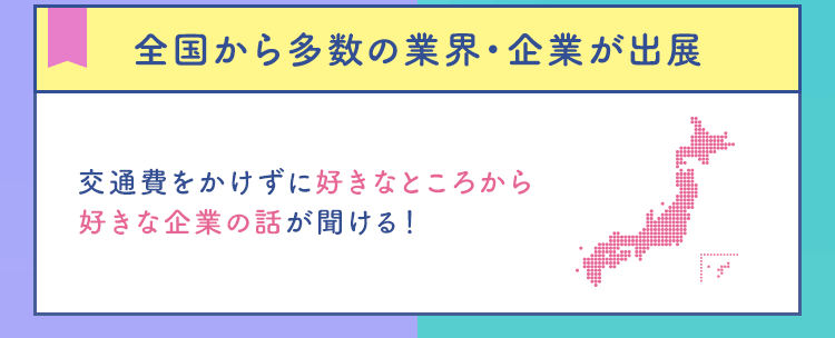 【全国から多数の業界・企業が出展】交通費をかけずに好きなところから好きな企業の話が聞ける！