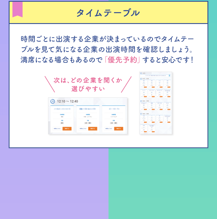【タイムテーブル】時間ごとに出演する企業が決まっているのでタイムテーブルを見て気になる企業の出演時間を確認しましょう。満席になる場合もあるので「優先予約」すると安心です！