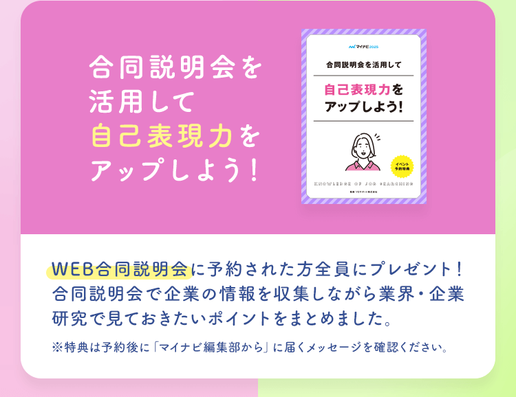 【合同説明会を活用して自己表現力をアップしよう！】WEB合同説明会に予約された方全員にプレゼント！合同説明会で企業の情報を収集しながら業界・企業研究で見ておきたいポイントをまとめました。※特典は予約後に「マイナビ編集部から」に届くメッセージを確認ください。