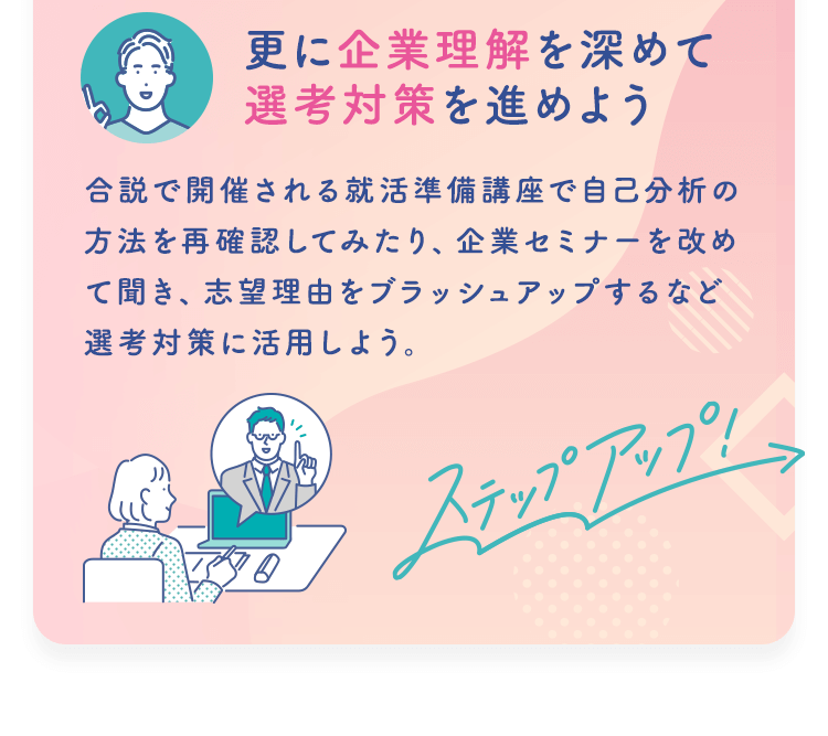 【更に企業理解を深めて選考対策を進めよう】合説で開催される就活準備講座で自己分析の方法を再確認してみたり、企業セミナーを改めて聞き、志望理由をブラッシュアップするなど選考対策に活用しよう。