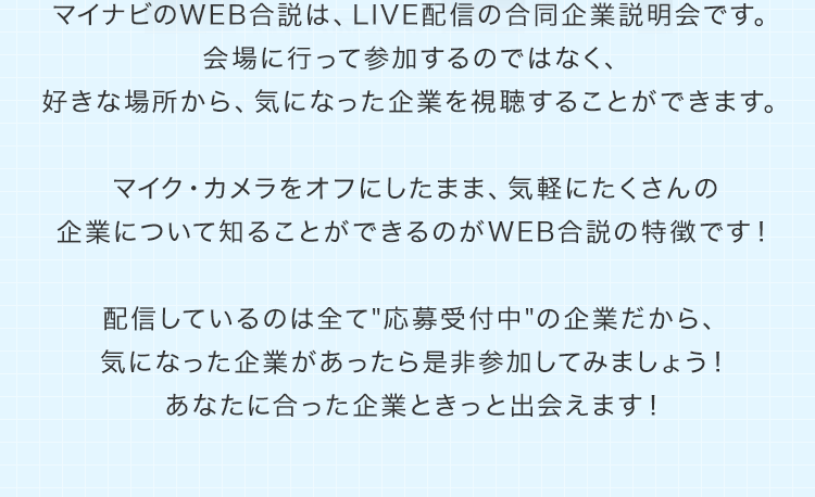 マイナビのWEB合説は、LIVE配信の合同企業説明会です。会場に行って参加するのではなく、好きな場所から、気になった企業を視聴することができます。マイク・カメラをオフにしたまま、気軽にたくさんの企業について知ることができるのがWEB合説の特徴です！配信しているのは全て"応募受付中"の企業だから、気になった企業があったら是非参加してみましょう！あなたに合った企業ときっと出会えます！