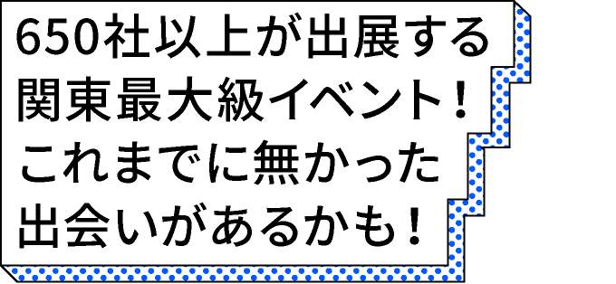 約650社出展する関東最大級イベント！これまでに無かった出会いがあるかも！