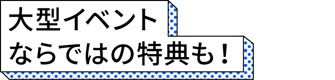 大型イベントならではの特典も！