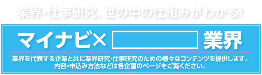 業界・仕事研究、世の中の仕組みがわかる！マイナビ×業界
業界を代表する企業と共に業界研究・仕事研究のための様々なコンテンツを提供します。内容・申込み方法などは各企画のページをご覧ください。