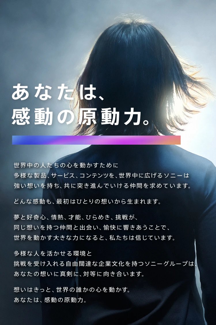 あなたは、感動の原動力。 世界中の人たちの心を動かすために多様な製品、サービス、コンテンツを、世界中に広げるソニーは強い思いを持ち、共に突き進んでいける仲間を求めています。 どんな感動も、最初はひとりの想いから生まれます。 夢と好奇心、情熱、才能、ひらめき、挑戦が、同じ想いを持つ仲間と出会い、愉快に響きあうことで、世界を動かす大きな力になると、私たちは信じています。 多様な人を活かせる環境と挑戦を受け入れる自由闊達な企業文化を持つソニーグループは、あなたの想いに真剣に、対等に向き合います。 想いはきっと、世界の誰かの心を動かす。あなたは、感動の原動力。