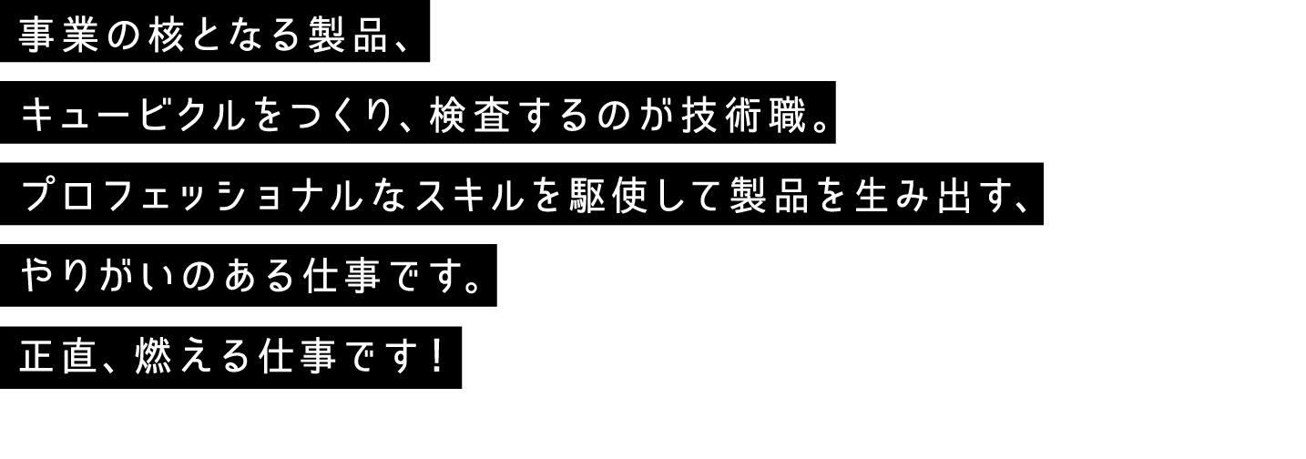 事業の核となる製品、キュービクルをつくり、検査するのが技術職。プロフェッショナルなスキルを駆使して製品を生み出す、やりがいのある仕事です。正直、燃える仕事です！