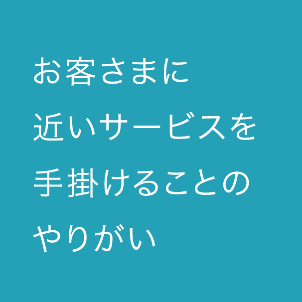 お客さまに近いサービスを手掛けることのやりがい