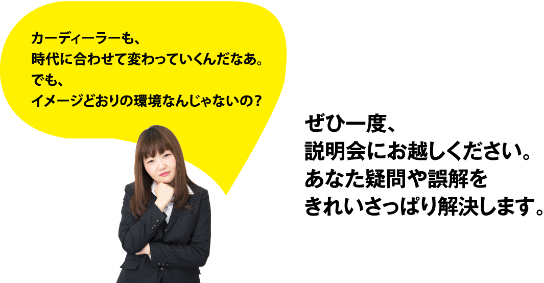 カーディーラーも、時代に合わせて変わっていくんだなあ。でも、入社したらイメージどおりの環境なんじゃないの？ぜひ一度、説明会にお越しください。あなた疑問や誤解をきれいさっぱり解決します。