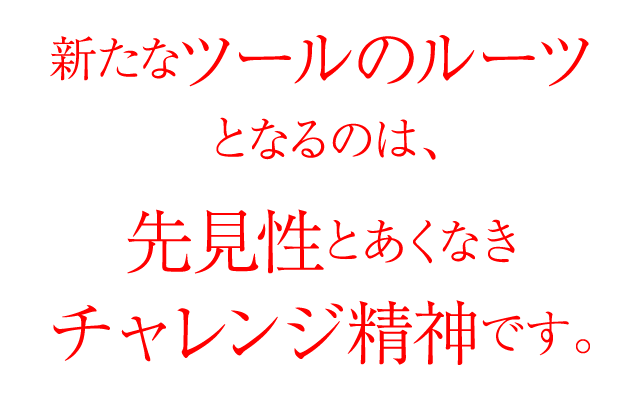新たなツールのルーツとなるのは、先見性とあくなきチャレンジ精神です。