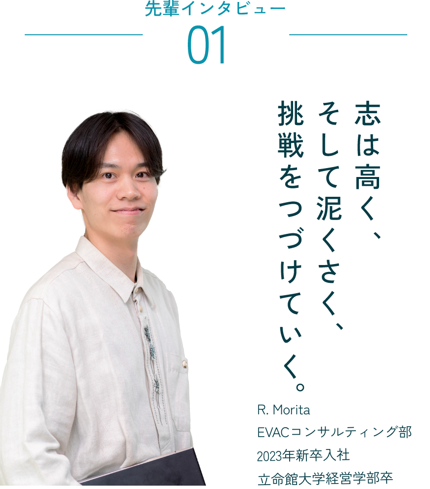 先輩員インタビュー01 志は高く、そして泥臭く、挑戦を続けていく。 R.Morita EVACコンサルティング部 2023年新卒入社 立命館大学経営学部卒