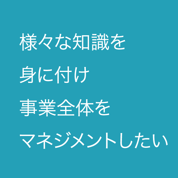 様々な知識を身に付け事業全体をマネジメントしたい