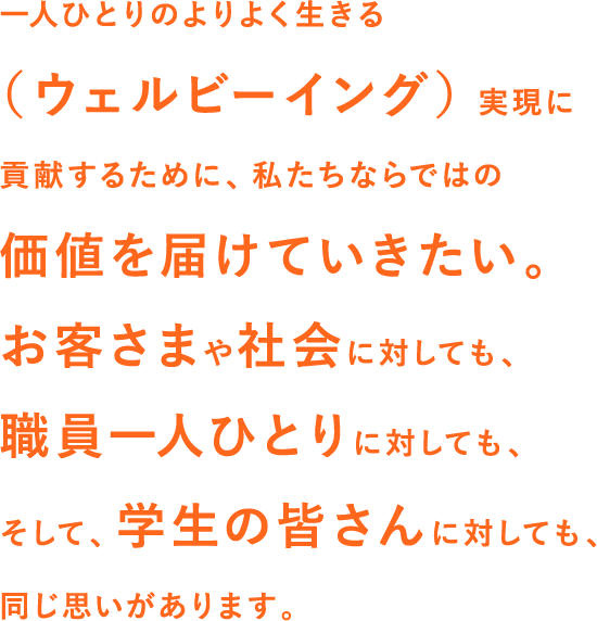 一人ひとりのよりよく生きる（ウェルビーイング）実現に貢献するために、私たちならではの価値を届けていきたい。お客さまや社会に対しても、職員一人ひとりに対しても、そして、学生の皆さんに対しても、同じ思いがあります。