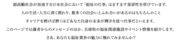 超高齢社会が加速する日本社会において「福祉の仕事」はますます重要性を帯びています。人の生活・人生に深く関わり、数多くの出会いとふれ合いがあるのはもちろんのことキャリアを磨けば磨くほどあなた自身の未来が輝きを放つ仕事だといえます。このページでは識者からのメッセージのほか、兵庫県の福祉関連施設やイベント情報を紹介します。さあ、あなたも福祉業界の魅力に触れてみませんか？
