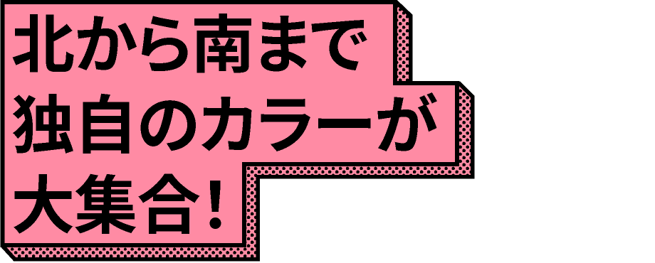 北から南まで独自のカラーが大集合