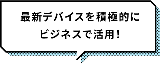 最新デバイスを積極的にビジネスで活用！