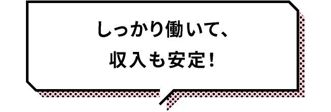 しっかり働いて、収入も安定！