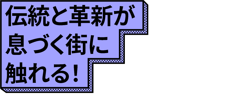 伝統と革新が息づく街に触れる!