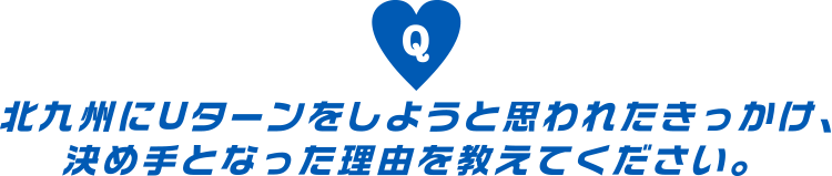 北九州にUターンをしようと思われたきっかけ、決め手となった理由を教えてください。