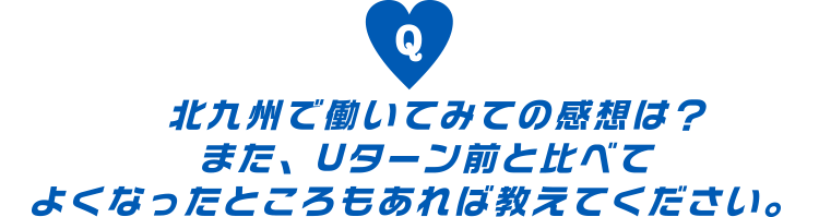 北九州で働いてみての感想は？また、Uターン前と比べてよくなったところもあれば教えてください。