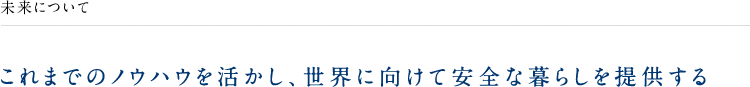 未来について これまでのノウハウを活かし、世界に向けて安全な暮らしを提供する