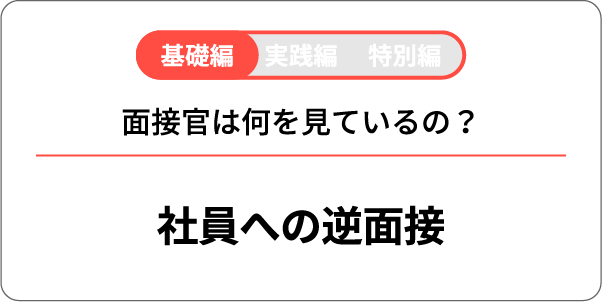基礎編 実践編 特別編 面接官は何を見ているの？ 面接官への逆面接