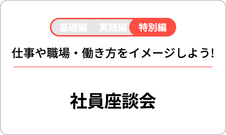 基礎編 実践編 特別編 仕事や職場・働き方をイメージしよう! 社員座談会
