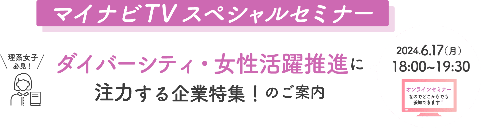 マイナビTVスペシャルセミナー 理系女子必見！ ダイバーシティ・女性活躍推進に注力する企業特集！のご案内 2024.6.17(月)18:00~19:30 オンラインセミナーなのでどこからでも参加できます！