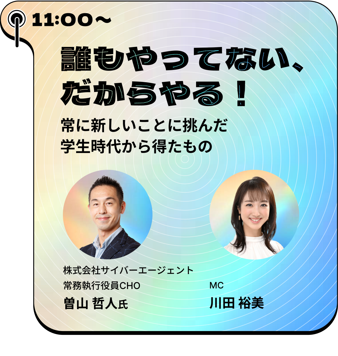 11:00~ 誰もやってない、だからやる！ 常に新しいことに挑んだ学生時代から得たもの 株式会社サイバーエージェント常務執行役員CHO曽山哲人氏 MC川田裕美