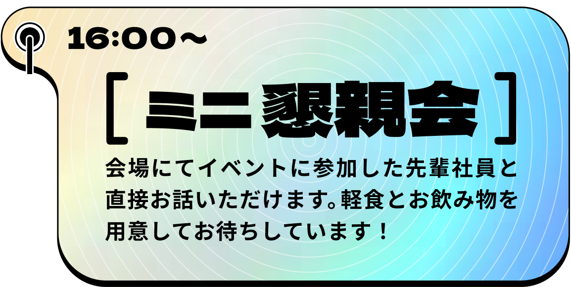 16:00~ ミニ懇親会 会場にてイベントに参加した先輩社員と直接お話いただけます。軽食とお飲み物を用意してお待ちしています！